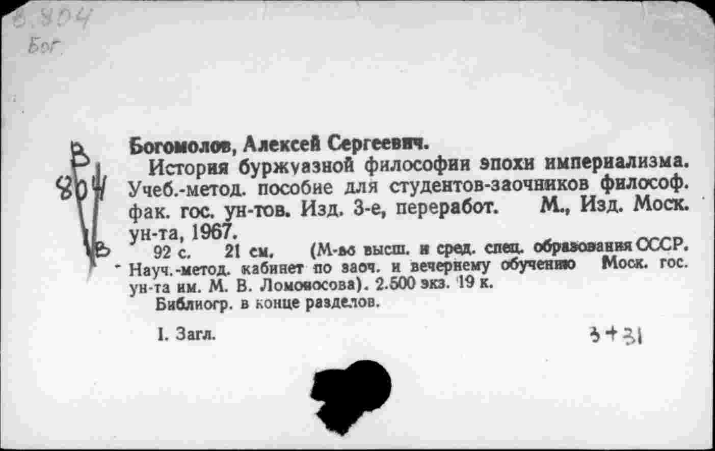 ﻿Бог
е» Богомолов, Алексей Сергеевич.
Р1 История буржуазной философии эпохи империализма.
Учеб.-метод. пособие для студентов-заочников философ.
V | фак. гос. ун-тов. Изд. 3-е, переработ. М., Изд. Моск. 11 ун-та, 1967.
уЬ 92 с. 21 ем. (М-м высш, в сред. спец, образования СССР.
* * Науч.-метод, кабинет по заоч. и вечернему обучению Моск. гос. ун-та им. М. В. Ломоносова). 2.500 экз. 19 к.
Би&лиогр. в конце разделов.
1. Загл.
Я 51